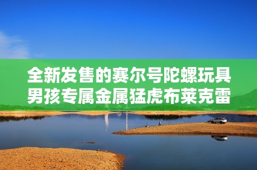全新发售的赛尔号陀螺玩具男孩专属金属猛虎布莱克雷伊
