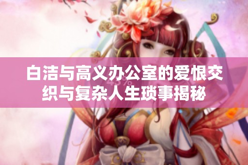 白洁与高义办公室的爱恨交织与复杂人生琐事揭秘