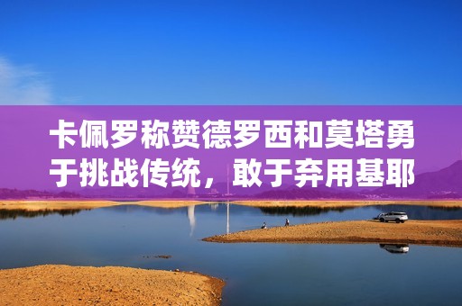 卡佩罗称赞德罗西和莫塔勇于挑战传统，敢于弃用基耶萨和迪