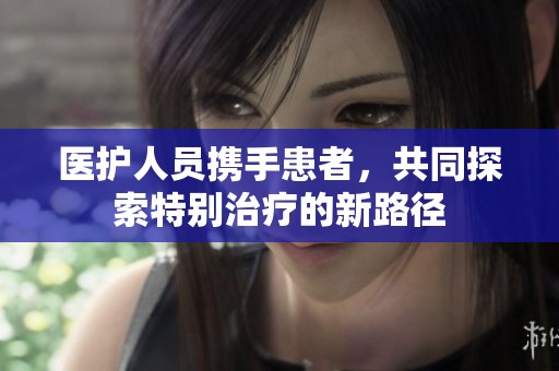 医护人员携手患者，共同探索特别治疗的新路径