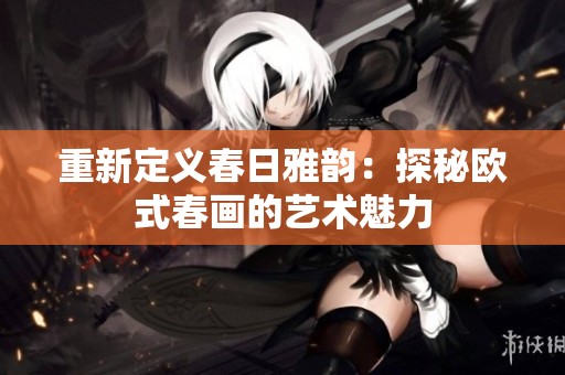 重新定义春日雅韵：探秘欧式春画的艺术魅力