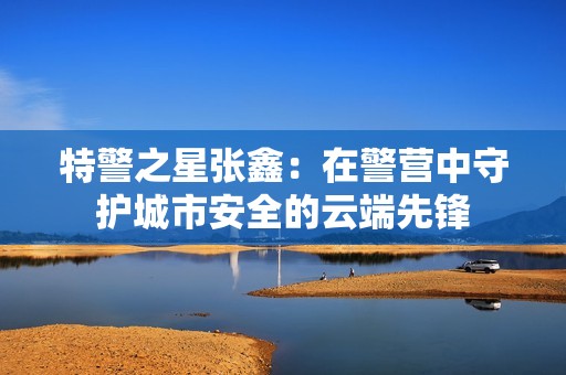 特警之星张鑫：在警营中守护城市安全的云端先锋