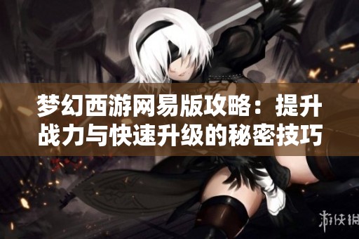 梦幻西游网易版攻略：提升战力与快速升级的秘密技巧解析