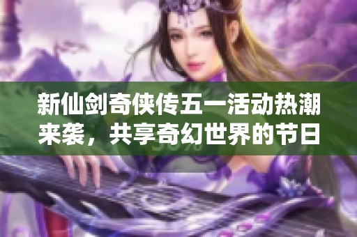 新仙剑奇侠传五一活动热潮来袭，共享奇幻世界的节日盛宴