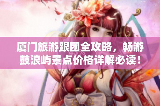 厦门旅游跟团全攻略，畅游鼓浪屿景点价格详解必读！