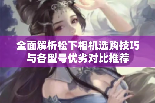 全面解析松下相机选购技巧与各型号优劣对比推荐