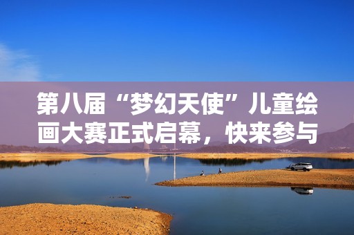 第八届“梦幻天使”儿童绘画大赛正式启幕，快来参与吧