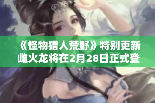 《怪物猎人荒野》特别更新 雌火龙将在2月28日正式登场