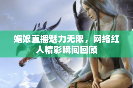 媚娘直播魅力无限，网络红人精彩瞬间回顾