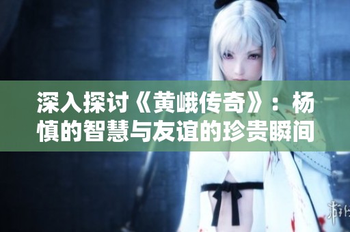 深入探讨《黄峨传奇》：杨慎的智慧与友谊的珍贵瞬间