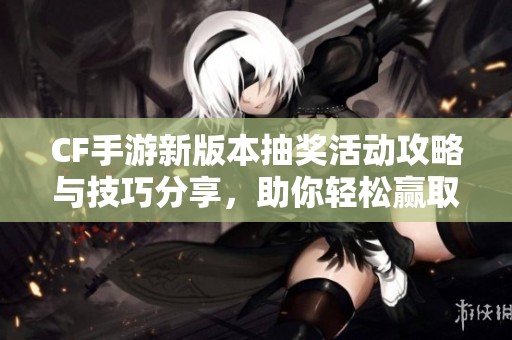 CF手游新版本抽奖活动攻略与技巧分享，助你轻松赢取丰富奖励