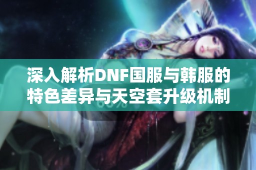 深入解析DNF国服与韩服的特色差异与天空套升级机制