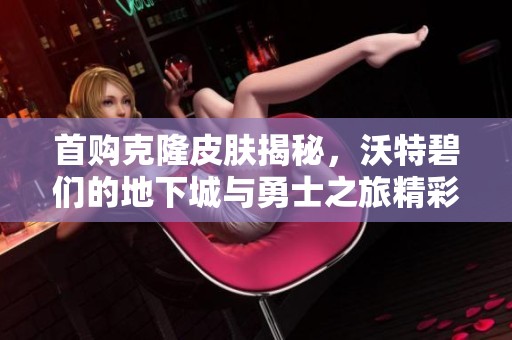 首购克隆皮肤揭秘，沃特碧们的地下城与勇士之旅精彩再现