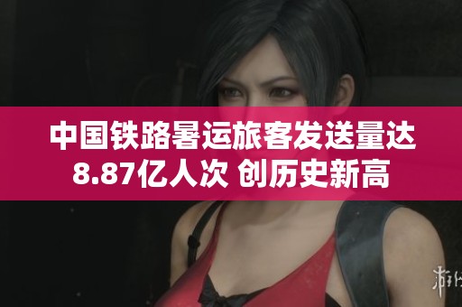 中国铁路暑运旅客发送量达8.87亿人次 创历史新高