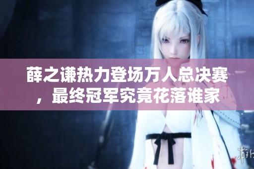 薛之谦热力登场万人总决赛，最终冠军究竟花落谁家