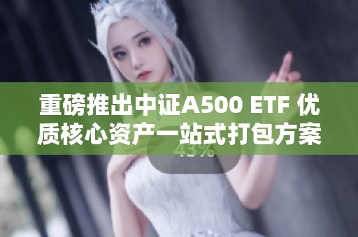 重磅推出中证A500 ETF 优质核心资产一站式打包方案