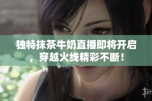 独特抹茶牛奶直播即将开启，穿越火线精彩不断！