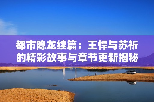 都市隐龙续篇：王悍与苏祈的精彩故事与章节更新揭秘