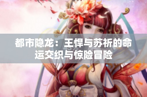 都市隐龙：王悍与苏祈的命运交织与惊险冒险
