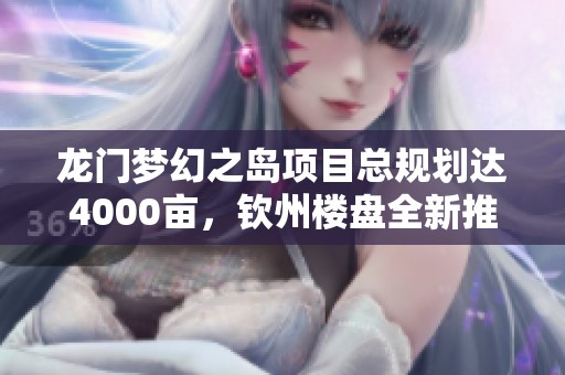 龙门梦幻之岛项目总规划达4000亩，钦州楼盘全新推出