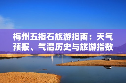 梅州五指石旅游指南：天气预报、气温历史与旅游指数详解