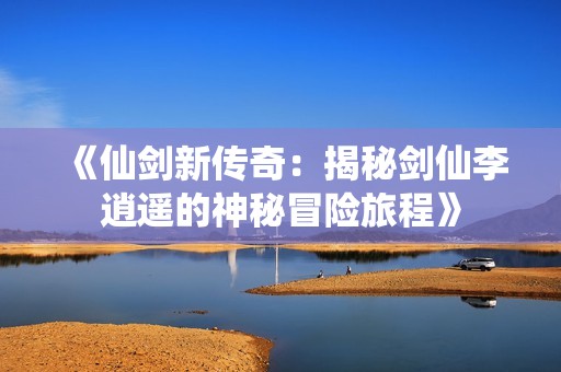 《仙剑新传奇：揭秘剑仙李逍遥的神秘冒险旅程》