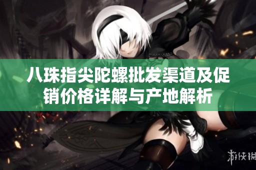 八珠指尖陀螺批发渠道及促销价格详解与产地解析