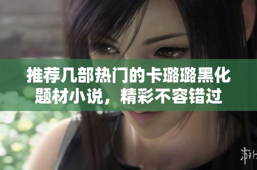 推荐几部热门的卡璐璐黑化题材小说，精彩不容错过