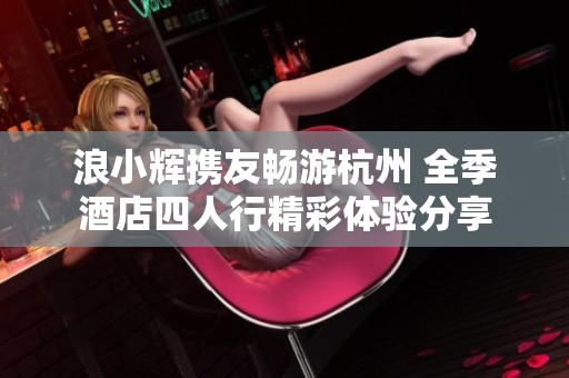 浪小辉携友畅游杭州 全季酒店四人行精彩体验分享