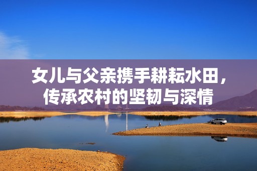 女儿与父亲携手耕耘水田，传承农村的坚韧与深情