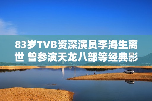 83岁TVB资深演员李海生离世 曾参演天龙八部等经典影视作品