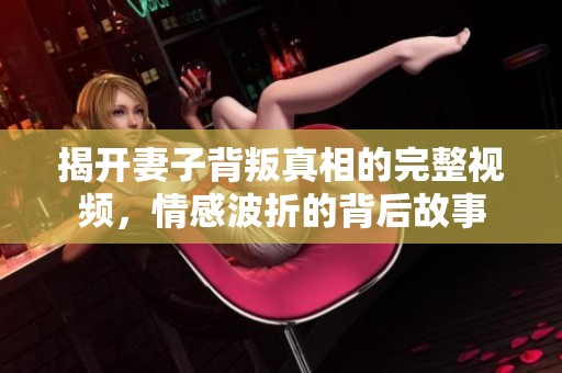 揭开妻子背叛真相的完整视频，情感波折的背后故事