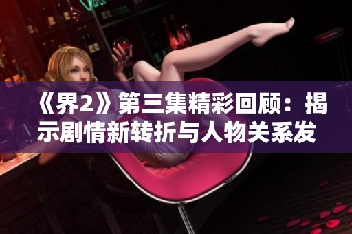 《界2》第三集精彩回顾：揭示剧情新转折与人物关系发展