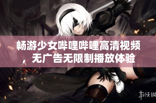 畅游少女哔哩哔哩高清视频，无广告无限制播放体验