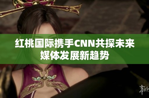 红桃国际携手CNN共探未来媒体发展新趋势