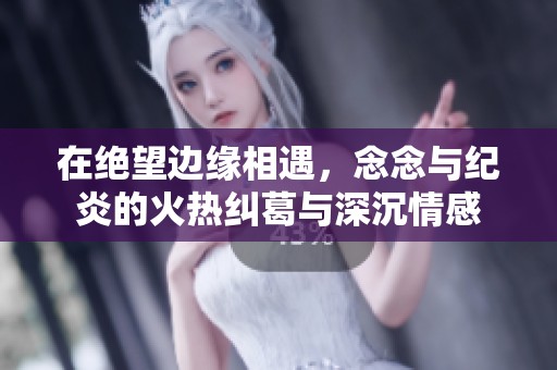 在绝望边缘相遇，念念与纪炎的火热纠葛与深沉情感