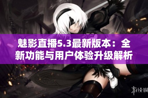魅影直播5.3最新版本：全新功能与用户体验升级解析