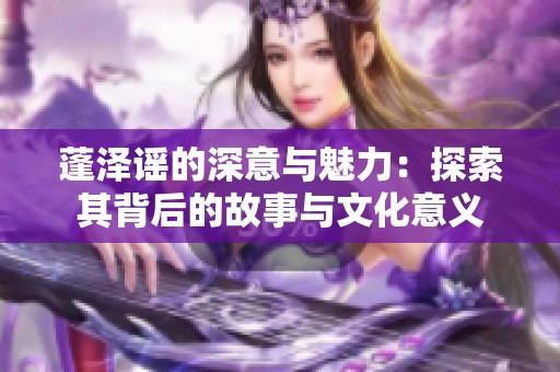 蓬泽谣的深意与魅力：探索其背后的故事与文化意义