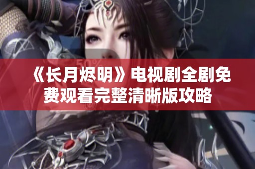 《长月烬明》电视剧全剧免费观看完整清晰版攻略