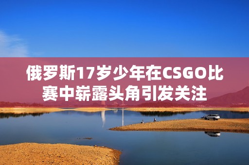 俄罗斯17岁少年在CSGO比赛中崭露头角引发关注