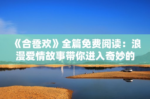 《合卺欢》全篇免费阅读：浪漫爱情故事带你进入奇妙的古代时光