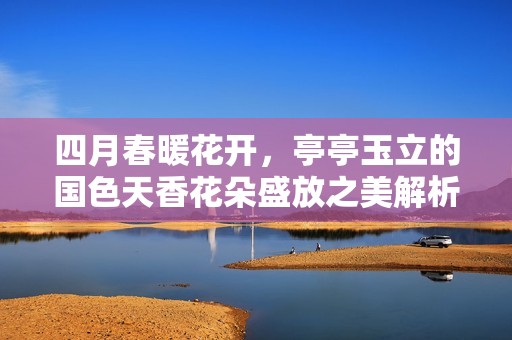 四月春暖花开，亭亭玉立的国色天香花朵盛放之美解析