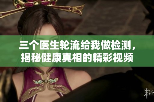 三个医生轮流给我做检测，揭秘健康真相的精彩视频