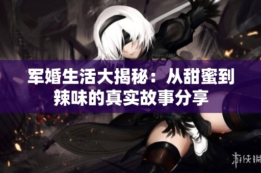 军婚生活大揭秘：从甜蜜到辣味的真实故事分享