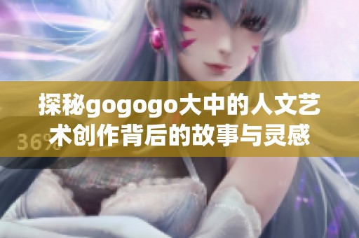 探秘gogogo大中的人文艺术创作背后的故事与灵感