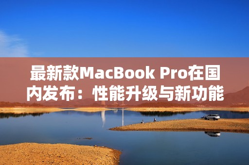 最新款MacBook Pro在国内发布：性能升级与新功能揭秘