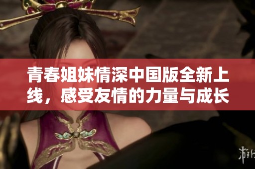 青春姐妹情深中国版全新上线，感受友情的力量与成长