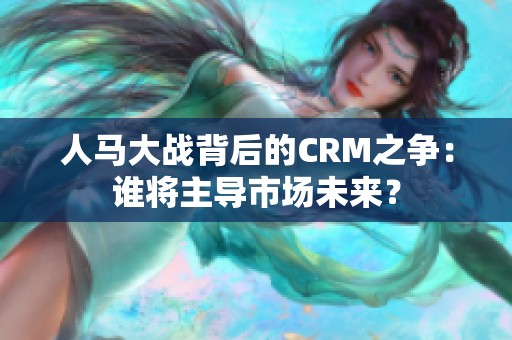 人马大战背后的CRM之争：谁将主导市场未来？