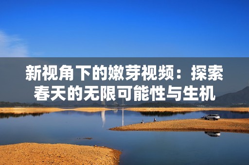 新视角下的嫩芽视频：探索春天的无限可能性与生机