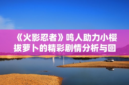 《火影忍者》鸣人助力小樱拔萝卜的精彩剧情分析与回顾